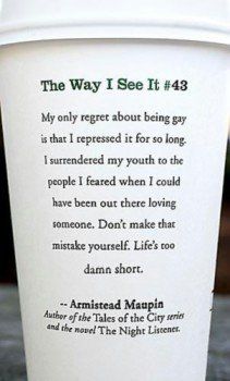 Crazy Sam's Bloginess: Starbucks Cup Quote: My only regret about being gay is that I repressed it for so long. I surrendered my youth to the people I feared when I could have been out there loving someone. Don't make the mistake yourself. Life's too damn short. - Armistead Maupin